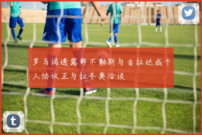 罗马诺透露那不勒斯与吉拉达成个人协议正与拉齐奥洽谈