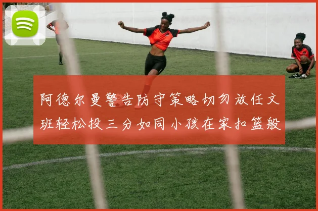 阿德尔曼警告防守策略切勿放任文班轻松投三分如同小孩在家扣篮般轻松