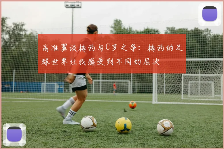 高准翼谈梅西与C罗之争：梅西的足球世界让我感受到不同的层次