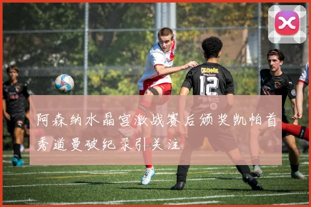 阿森纳水晶宫激战赛后颁奖凯帕首秀道曼破纪录引关注