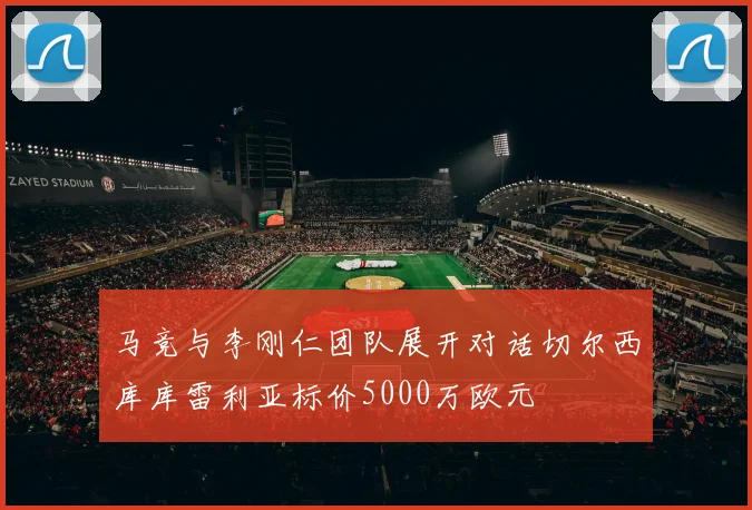 马竞与李刚仁团队展开对话切尔西库库雷利亚标价5000万欧元
