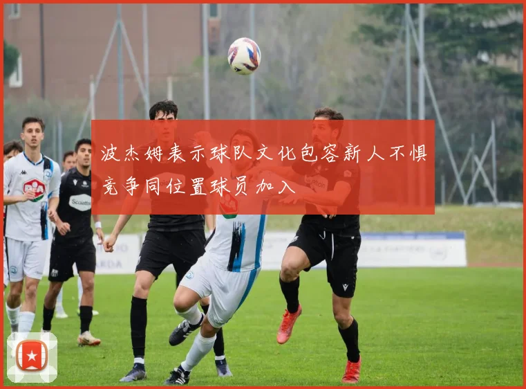 波杰姆表示球队文化包容新人不惧竞争同位置球员加入