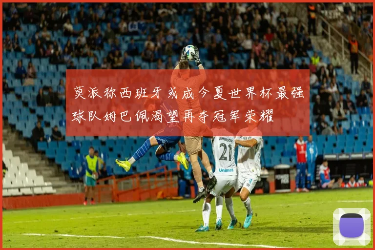 莫派称西班牙或成今夏世界杯最强球队姆巴佩渴望再夺冠军荣耀