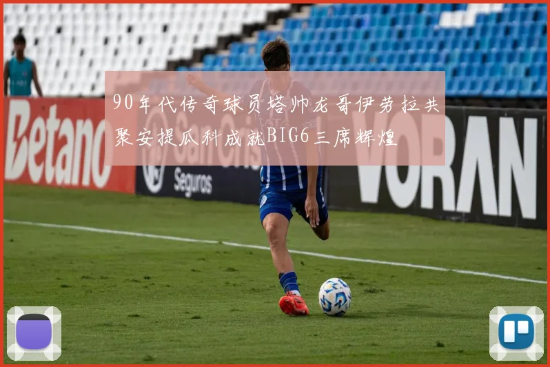 90年代传奇球员塔帅龙哥伊劳拉共聚安提瓜科成就BIG6三席辉煌