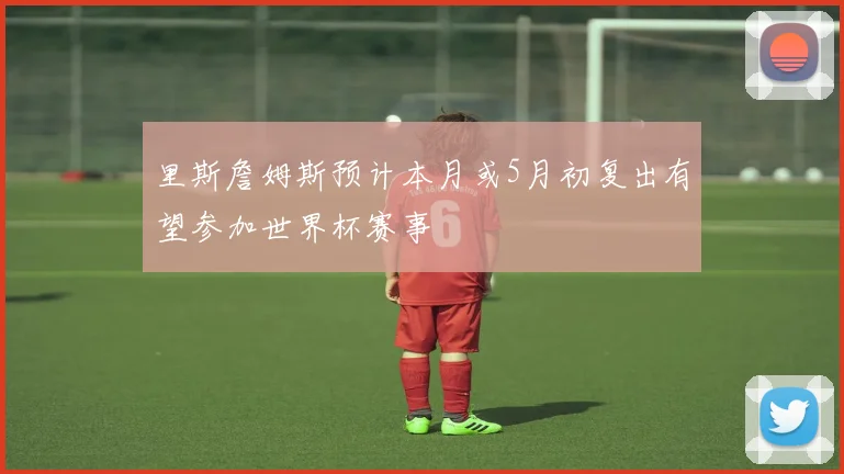 里斯詹姆斯预计本月或5月初复出有望参加世界杯赛事