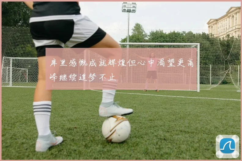 库里感慨成就辉煌但心中渴望更高峰继续追梦不止