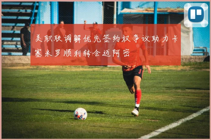 美职联调解优先签约权争议助力卡塞米罗顺利转会迈阿密