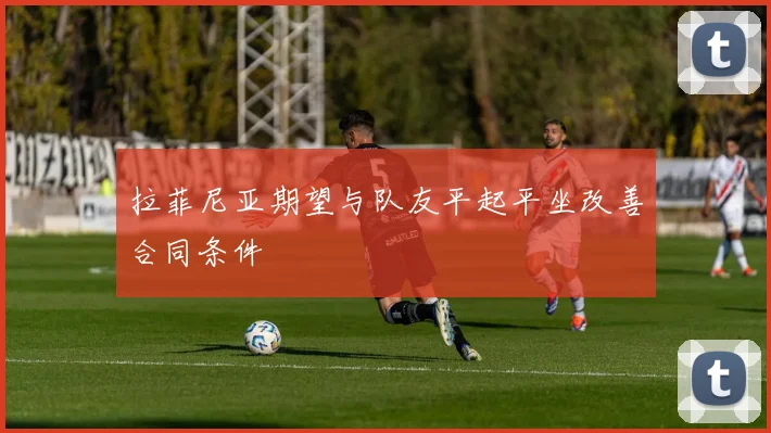拉菲尼亚期望与队友平起平坐改善合同条件