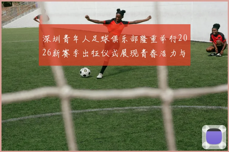 深圳青年人足球俱乐部隆重举行2026新赛季出征仪式展现青春活力与拼搏精神