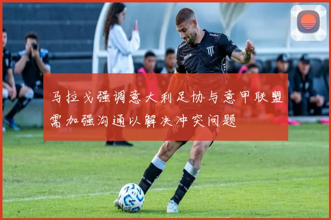 马拉戈强调意大利足协与意甲联盟需加强沟通以解决冲突问题