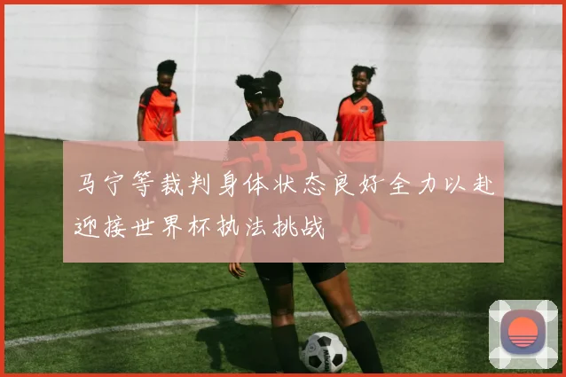 马宁等裁判身体状态良好全力以赴迎接世界杯执法挑战