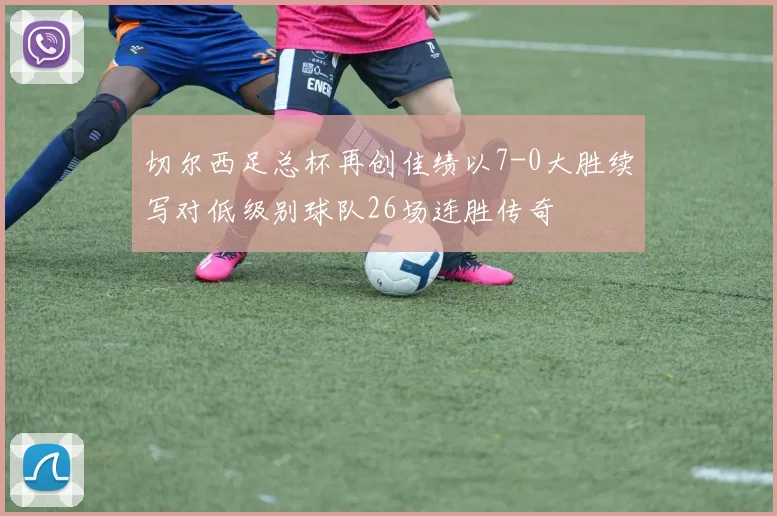 切尔西足总杯再创佳绩以7-0大胜续写对低级别球队26场连胜传奇