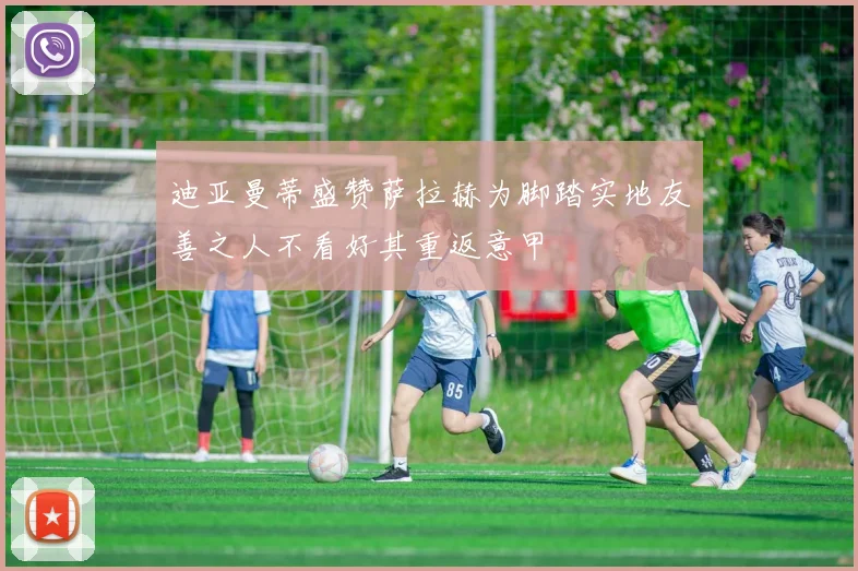 迪亚曼蒂盛赞萨拉赫为脚踏实地友善之人不看好其重返意甲