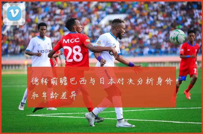 德转前瞻巴西与日本对决分析身价和年龄差异