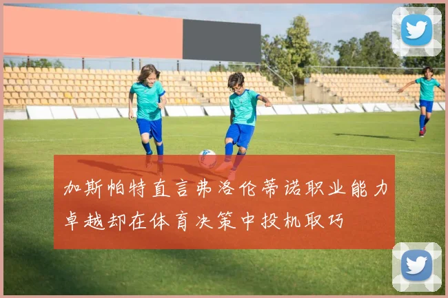 加斯帕特直言弗洛伦蒂诺职业能力卓越却在体育决策中投机取巧