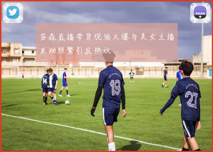 芬森直播带货现场火爆与美女主播互动频繁引发热议