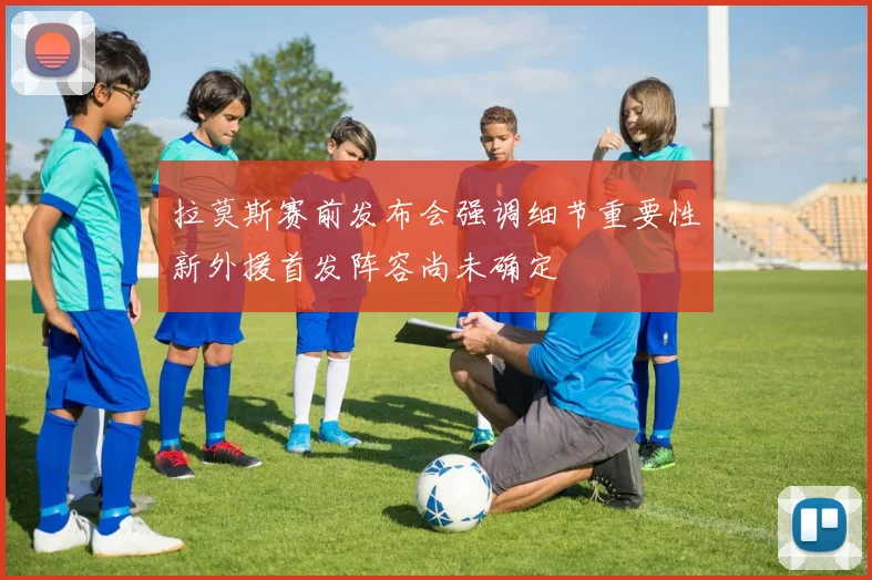 拉莫斯赛前发布会强调细节重要性新外援首发阵容尚未确定