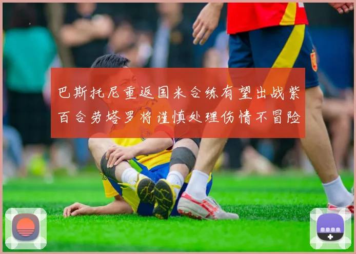 巴斯托尼重返国米合练有望出战紫百合劳塔罗将谨慎处理伤情不冒险