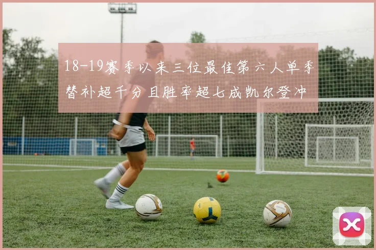 18-19赛季以来三位最佳第六人单季替补超千分且胜率超七成凯尔登冲击新高