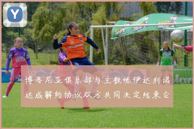 博洛尼亚俱乐部与主教练伊达利诺达成解约协议双方共同决定结束合作关系