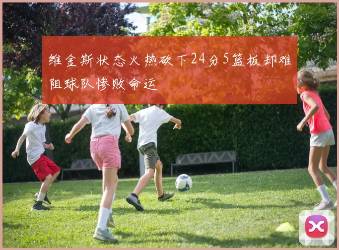 维金斯状态火热砍下24分5篮板却难阻球队惨败命运