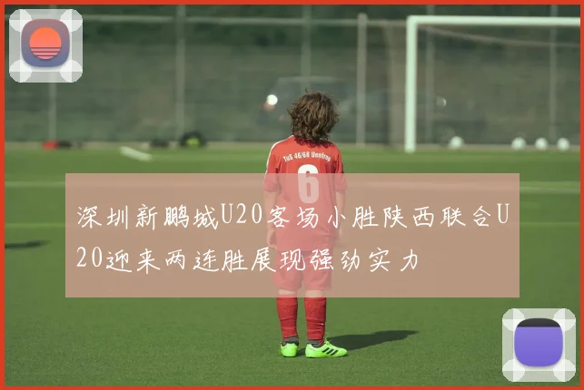 深圳新鹏城U20客场小胜陕西联合U20迎来两连胜展现强劲实力