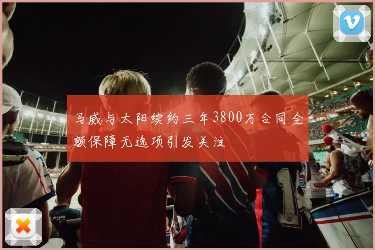 马威与太阳续约三年3800万合同全额保障无选项引发关注