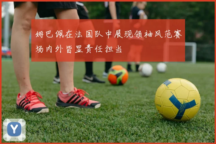姆巴佩在法国队中展现领袖风范赛场内外皆显责任担当