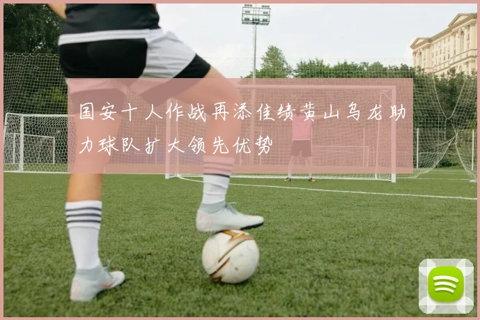 国安十人作战再添佳绩黄山乌龙助力球队扩大领先优势
