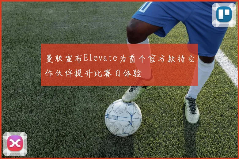 曼联宣布Elevate为首个官方款待合作伙伴提升比赛日体验