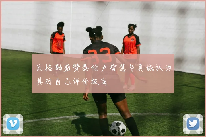 瓦格勒盛赞泰伦卢智慧与真诚认为其对自己评价极高