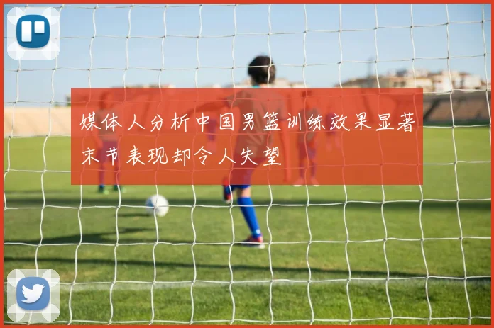 媒体人分析中国男篮训练效果显著末节表现却令人失望