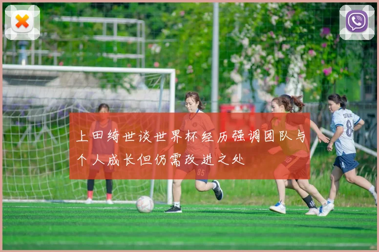 上田绮世谈世界杯经历强调团队与个人成长但仍需改进之处