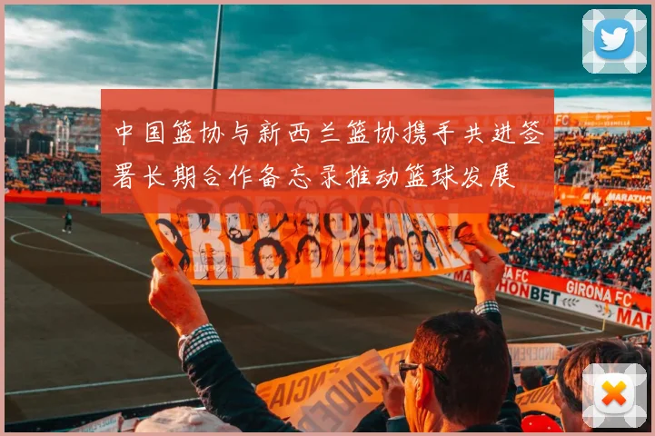 中国篮协与新西兰篮协携手共进签署长期合作备忘录推动篮球发展