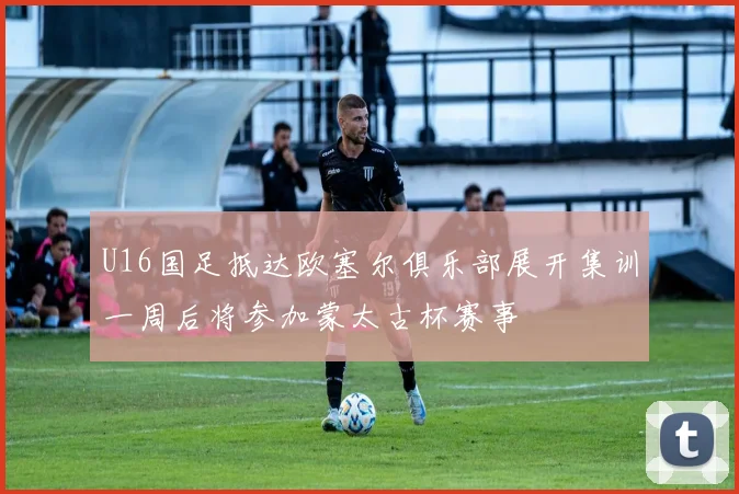 U16国足抵达欧塞尔俱乐部展开集训一周后将参加蒙太古杯赛事