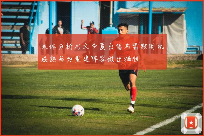 米体分析尤文今夏出售布雷默时机成熟或为重建阵容做出牺牲
