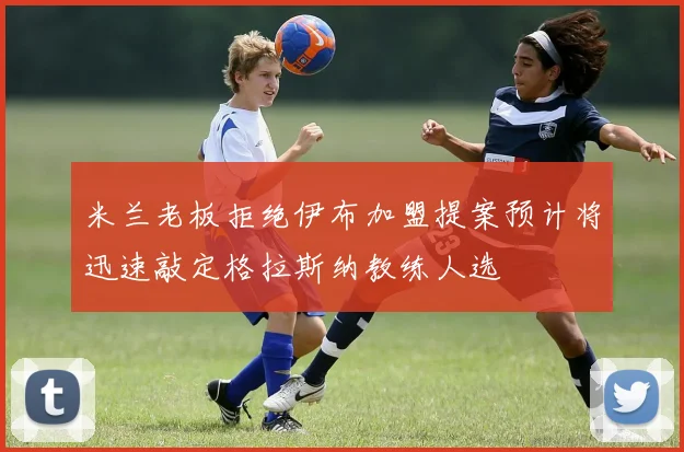 米兰老板拒绝伊布加盟提案预计将迅速敲定格拉斯纳教练人选